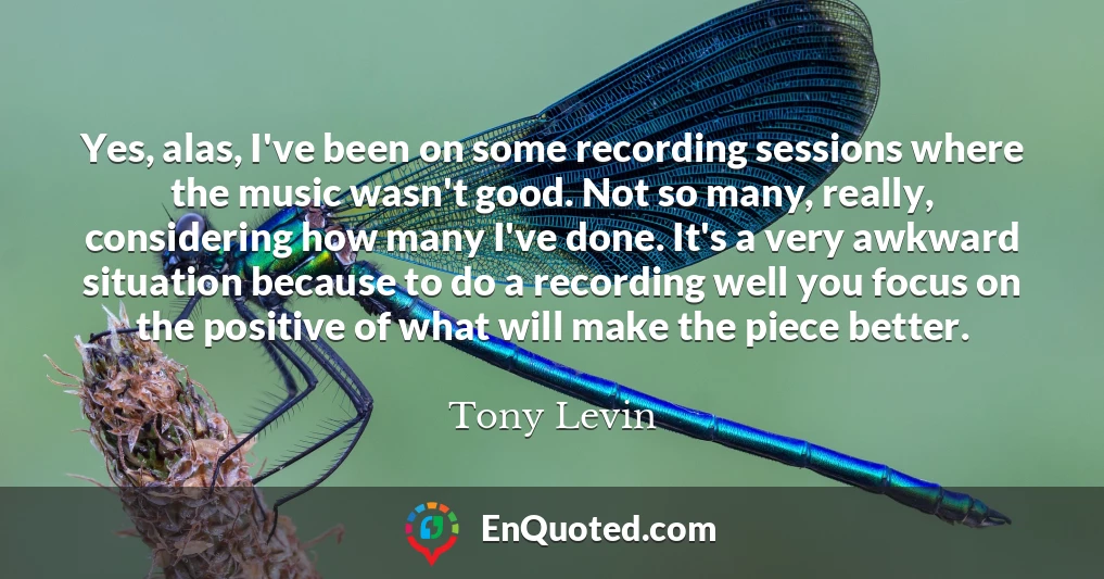 Yes, alas, I've been on some recording sessions where the music wasn't good. Not so many, really, considering how many I've done. It's a very awkward situation because to do a recording well you focus on the positive of what will make the piece better.