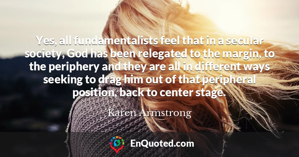 Yes, all fundamentalists feel that in a secular society, God has been relegated to the margin, to the periphery and they are all in different ways seeking to drag him out of that peripheral position, back to center stage.