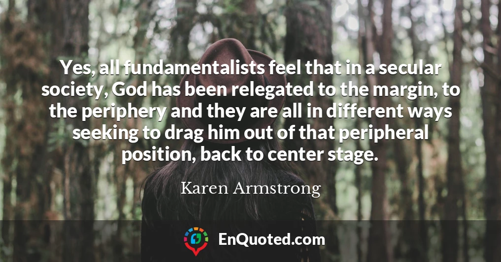 Yes, all fundamentalists feel that in a secular society, God has been relegated to the margin, to the periphery and they are all in different ways seeking to drag him out of that peripheral position, back to center stage.