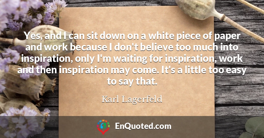 Yes, and I can sit down on a white piece of paper and work because I don't believe too much into inspiration, only I'm waiting for inspiration, work and then inspiration may come. It's a little too easy to say that.