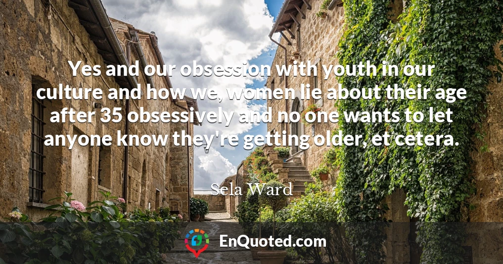 Yes and our obsession with youth in our culture and how we, women lie about their age after 35 obsessively and no one wants to let anyone know they're getting older, et cetera.