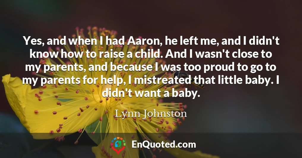 Yes, and when I had Aaron, he left me, and I didn't know how to raise a child. And I wasn't close to my parents, and because I was too proud to go to my parents for help, I mistreated that little baby. I didn't want a baby.