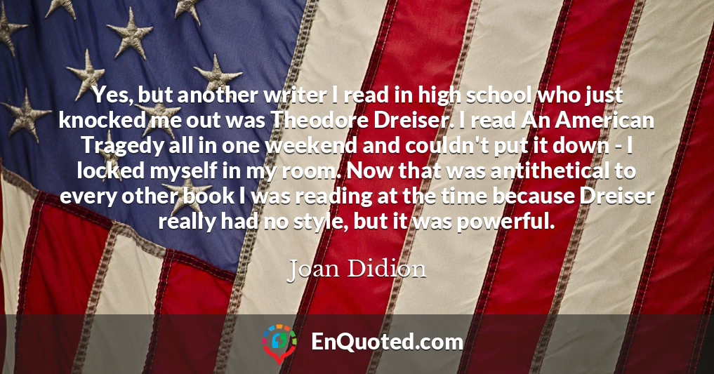 Yes, but another writer I read in high school who just knocked me out was Theodore Dreiser. I read An American Tragedy all in one weekend and couldn't put it down - I locked myself in my room. Now that was antithetical to every other book I was reading at the time because Dreiser really had no style, but it was powerful.