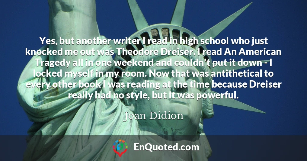 Yes, but another writer I read in high school who just knocked me out was Theodore Dreiser. I read An American Tragedy all in one weekend and couldn't put it down - I locked myself in my room. Now that was antithetical to every other book I was reading at the time because Dreiser really had no style, but it was powerful.