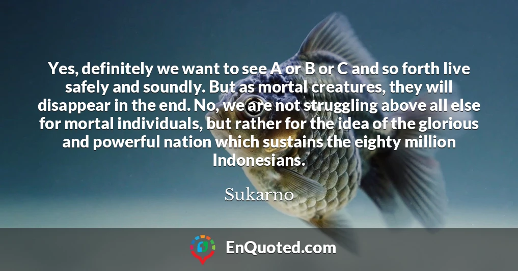 Yes, definitely we want to see A or B or C and so forth live safely and soundly. But as mortal creatures, they will disappear in the end. No, we are not struggling above all else for mortal individuals, but rather for the idea of the glorious and powerful nation which sustains the eighty million Indonesians.