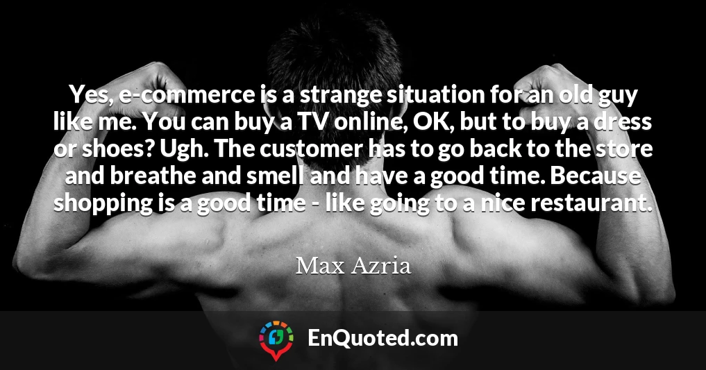 Yes, e-commerce is a strange situation for an old guy like me. You can buy a TV online, OK, but to buy a dress or shoes? Ugh. The customer has to go back to the store and breathe and smell and have a good time. Because shopping is a good time - like going to a nice restaurant.