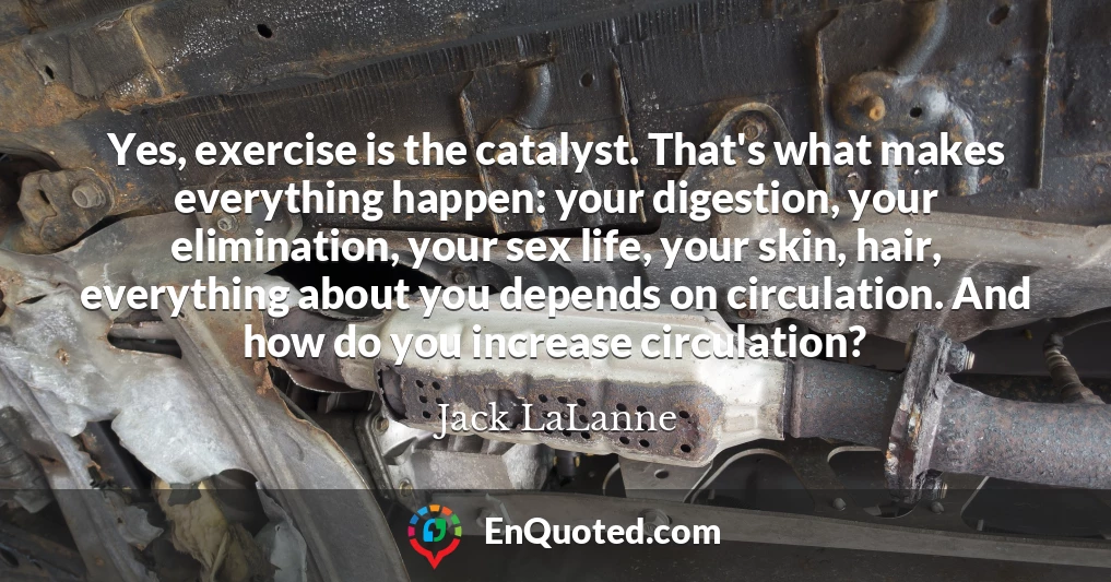 Yes, exercise is the catalyst. That's what makes everything happen: your digestion, your elimination, your sex life, your skin, hair, everything about you depends on circulation. And how do you increase circulation?