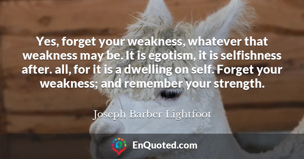 Yes, forget your weakness, whatever that weakness may be. It is egotism, it is selfishness after. all, for it is a dwelling on self. Forget your weakness; and remember your strength.
