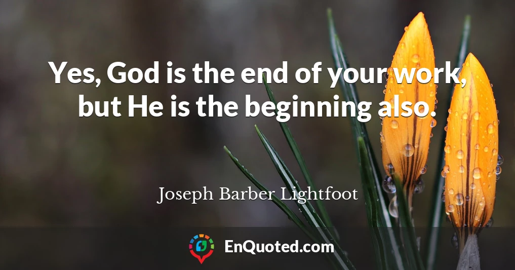 Yes, God is the end of your work, but He is the beginning also.