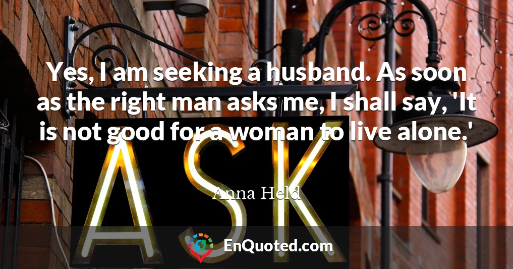 Yes, I am seeking a husband. As soon as the right man asks me, I shall say, 'It is not good for a woman to live alone.'