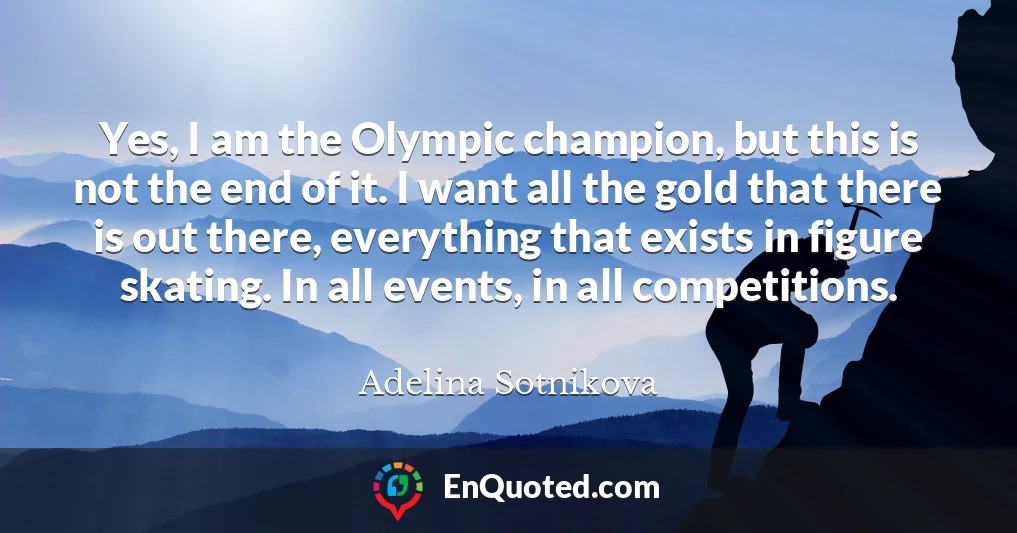 Yes, I am the Olympic champion, but this is not the end of it. I want all the gold that there is out there, everything that exists in figure skating. In all events, in all competitions.
