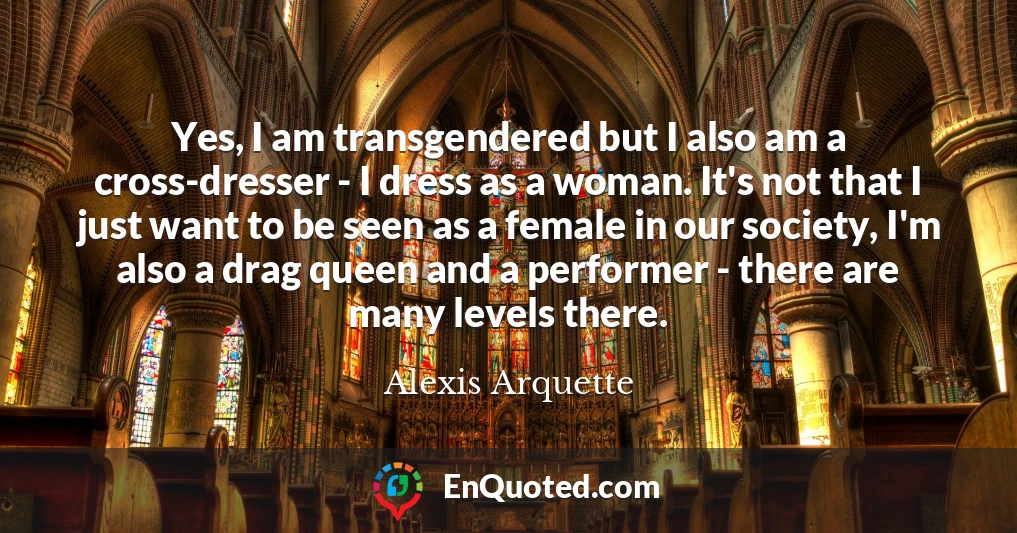 Yes, I am transgendered but I also am a cross-dresser - I dress as a woman. It's not that I just want to be seen as a female in our society, I'm also a drag queen and a performer - there are many levels there.
