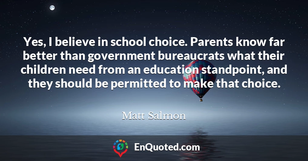 Yes, I believe in school choice. Parents know far better than government bureaucrats what their children need from an education standpoint, and they should be permitted to make that choice.