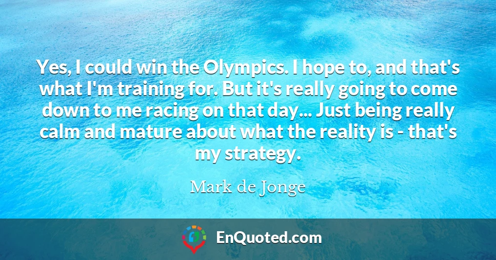 Yes, I could win the Olympics. I hope to, and that's what I'm training for. But it's really going to come down to me racing on that day... Just being really calm and mature about what the reality is - that's my strategy.