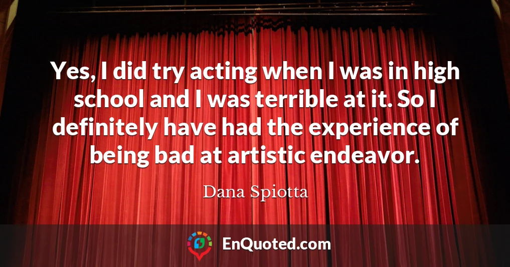 Yes, I did try acting when I was in high school and I was terrible at it. So I definitely have had the experience of being bad at artistic endeavor.