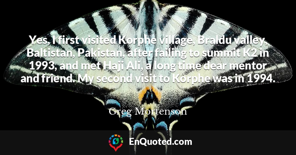 Yes, I first visited Korphe village, Braldu valley, Baltistan, Pakistan, after failing to summit K2 in 1993, and met Haji Ali, a long time dear mentor and friend. My second visit to Korphe was in 1994.