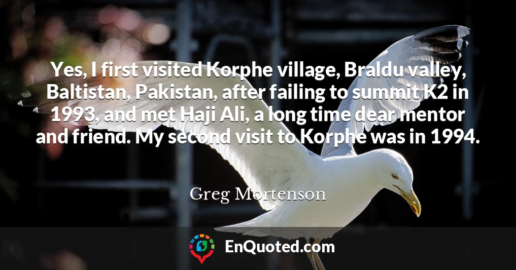 Yes, I first visited Korphe village, Braldu valley, Baltistan, Pakistan, after failing to summit K2 in 1993, and met Haji Ali, a long time dear mentor and friend. My second visit to Korphe was in 1994.