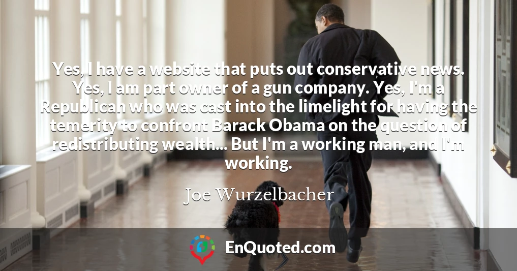 Yes, I have a website that puts out conservative news. Yes, I am part owner of a gun company. Yes, I'm a Republican who was cast into the limelight for having the temerity to confront Barack Obama on the question of redistributing wealth... But I'm a working man, and I'm working.