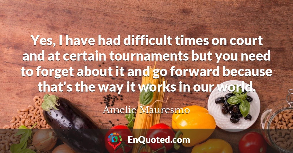 Yes, I have had difficult times on court and at certain tournaments but you need to forget about it and go forward because that's the way it works in our world.