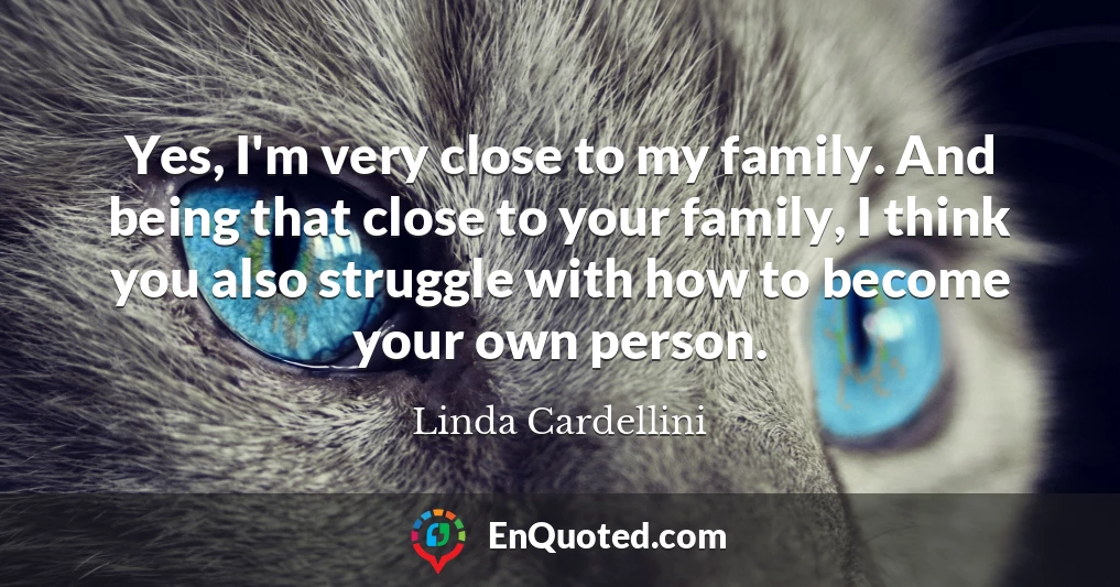 Yes, I'm very close to my family. And being that close to your family, I think you also struggle with how to become your own person.