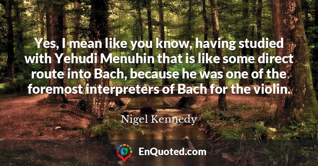 Yes, I mean like you know, having studied with Yehudi Menuhin that is like some direct route into Bach, because he was one of the foremost interpreters of Bach for the violin.
