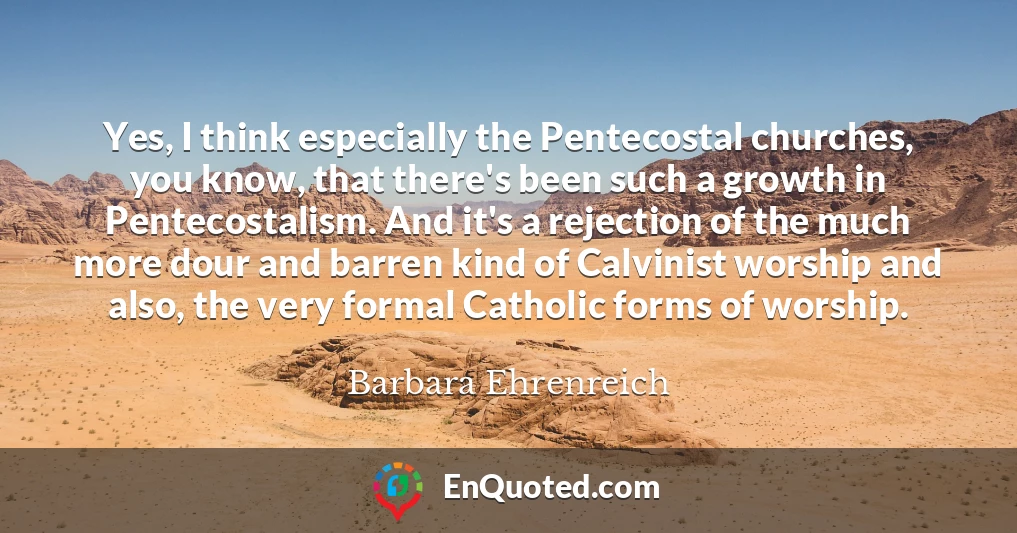 Yes, I think especially the Pentecostal churches, you know, that there's been such a growth in Pentecostalism. And it's a rejection of the much more dour and barren kind of Calvinist worship and also, the very formal Catholic forms of worship.