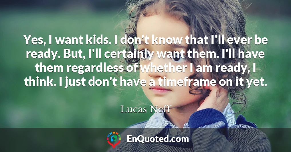 Yes, I want kids. I don't know that I'll ever be ready. But, I'll certainly want them. I'll have them regardless of whether I am ready, I think. I just don't have a timeframe on it yet.