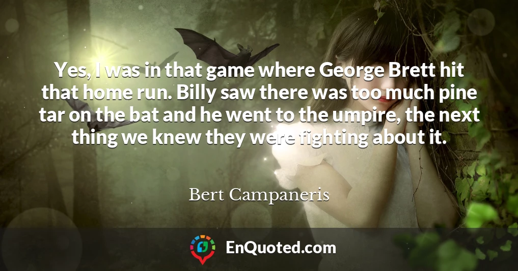 Yes, I was in that game where George Brett hit that home run. Billy saw there was too much pine tar on the bat and he went to the umpire, the next thing we knew they were fighting about it.