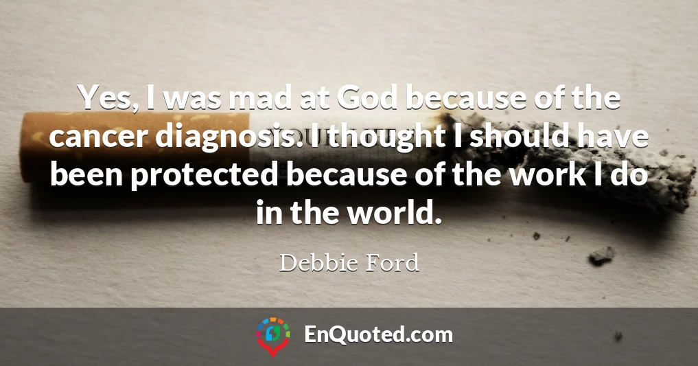 Yes, I was mad at God because of the cancer diagnosis. I thought I should have been protected because of the work I do in the world.