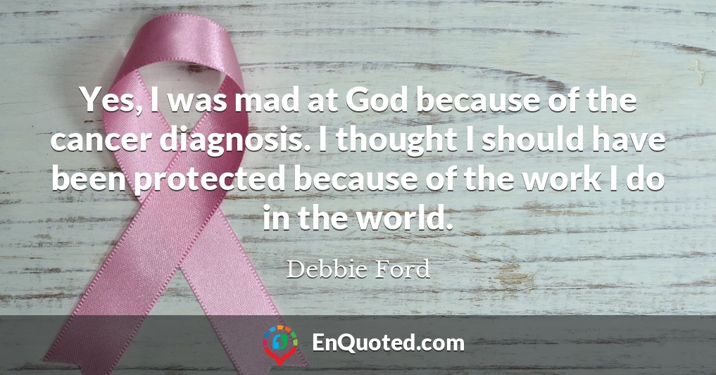 Yes, I was mad at God because of the cancer diagnosis. I thought I should have been protected because of the work I do in the world.