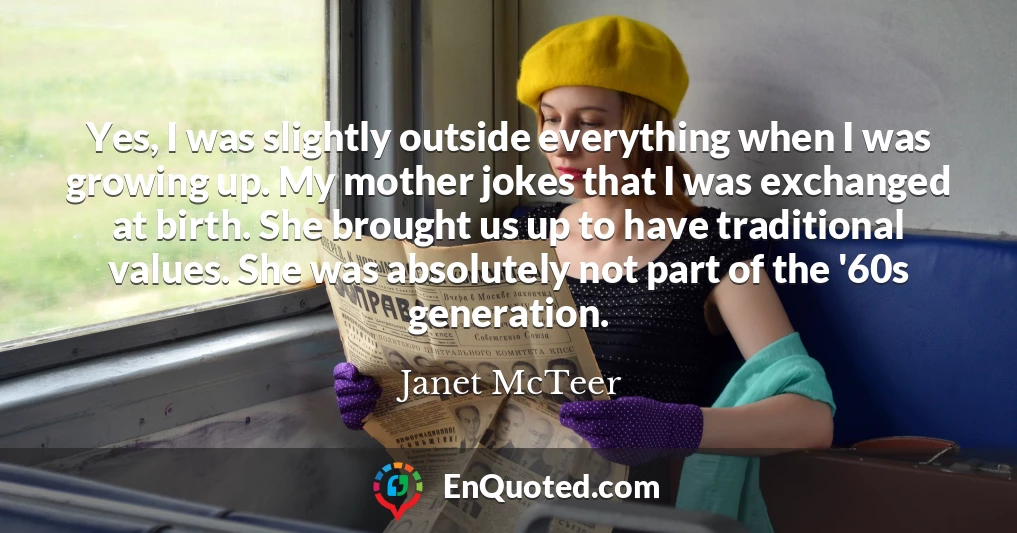 Yes, I was slightly outside everything when I was growing up. My mother jokes that I was exchanged at birth. She brought us up to have traditional values. She was absolutely not part of the '60s generation.