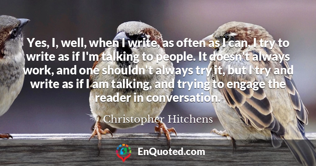 Yes, I, well, when I write, as often as I can, I try to write as if I'm talking to people. It doesn't always work, and one shouldn't always try it, but I try and write as if I am talking, and trying to engage the reader in conversation.