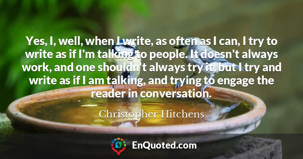 Yes, I, well, when I write, as often as I can, I try to write as if I'm talking to people. It doesn't always work, and one shouldn't always try it, but I try and write as if I am talking, and trying to engage the reader in conversation.