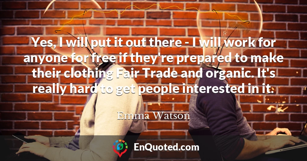 Yes, I will put it out there - I will work for anyone for free if they're prepared to make their clothing Fair Trade and organic. It's really hard to get people interested in it.