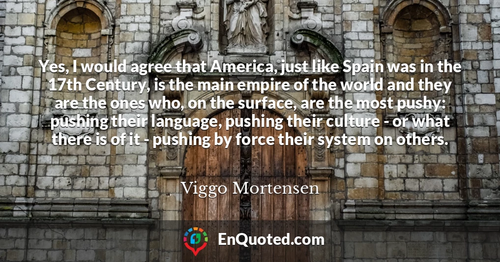 Yes, I would agree that America, just like Spain was in the 17th Century, is the main empire of the world and they are the ones who, on the surface, are the most pushy: pushing their language, pushing their culture - or what there is of it - pushing by force their system on others.