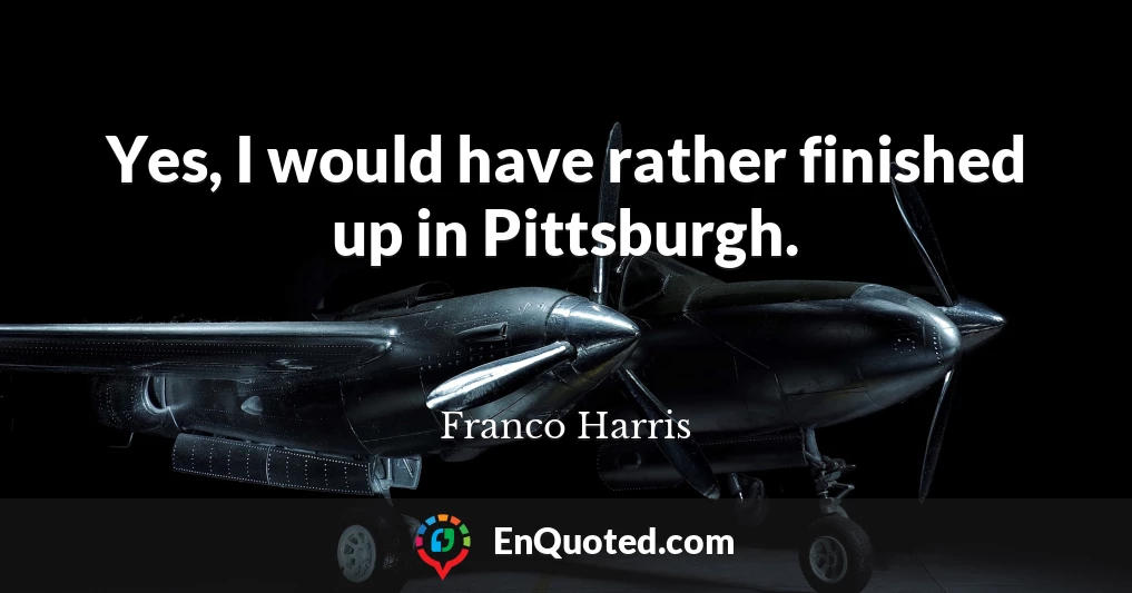 Yes, I would have rather finished up in Pittsburgh.