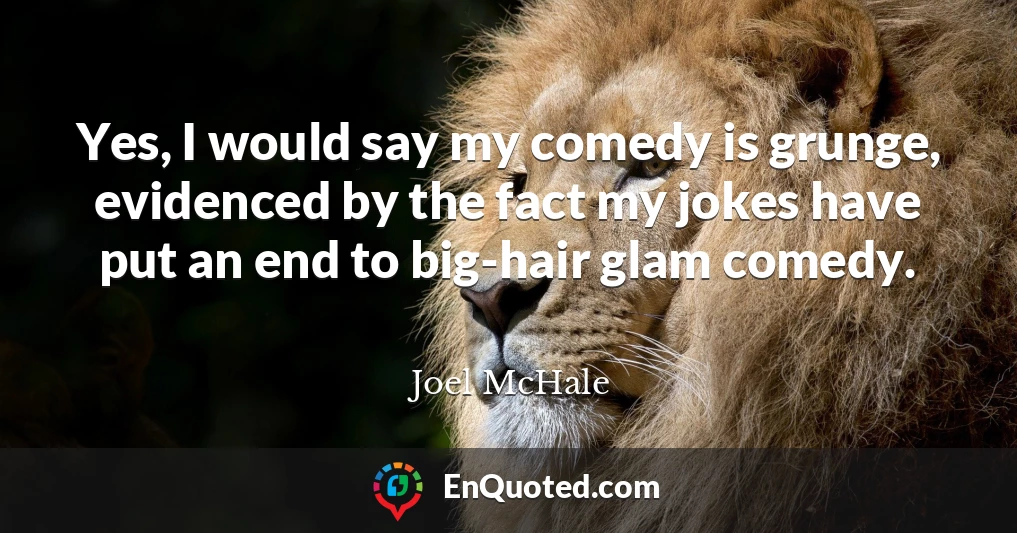 Yes, I would say my comedy is grunge, evidenced by the fact my jokes have put an end to big-hair glam comedy.