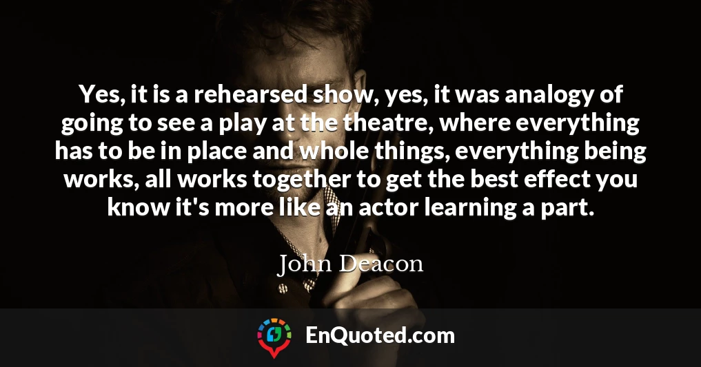 Yes, it is a rehearsed show, yes, it was analogy of going to see a play at the theatre, where everything has to be in place and whole things, everything being works, all works together to get the best effect you know it's more like an actor learning a part.