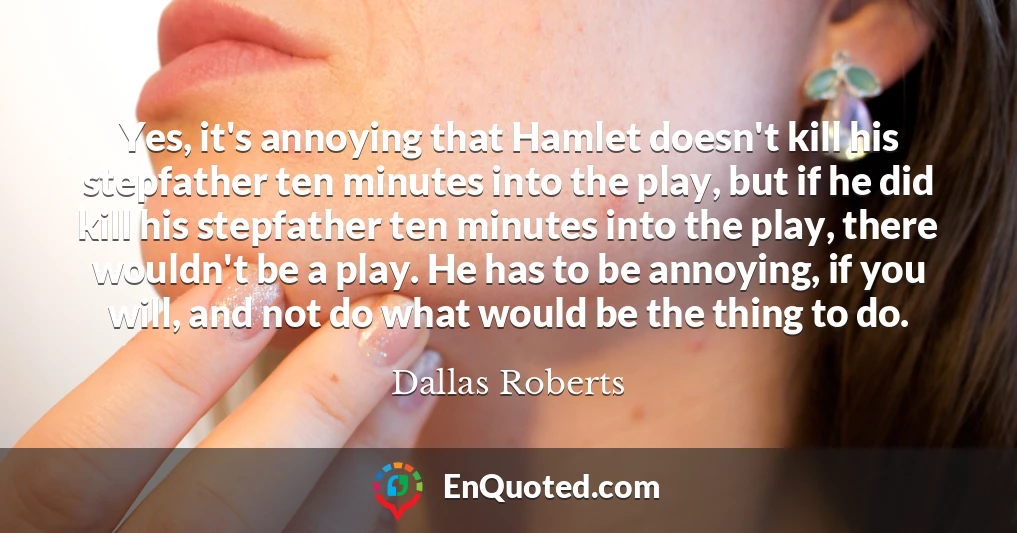 Yes, it's annoying that Hamlet doesn't kill his stepfather ten minutes into the play, but if he did kill his stepfather ten minutes into the play, there wouldn't be a play. He has to be annoying, if you will, and not do what would be the thing to do.