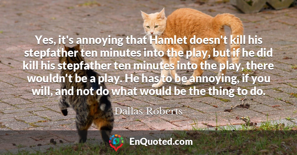 Yes, it's annoying that Hamlet doesn't kill his stepfather ten minutes into the play, but if he did kill his stepfather ten minutes into the play, there wouldn't be a play. He has to be annoying, if you will, and not do what would be the thing to do.