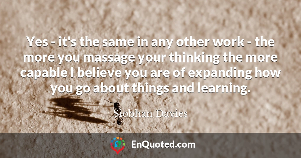 Yes - it's the same in any other work - the more you massage your thinking the more capable I believe you are of expanding how you go about things and learning.