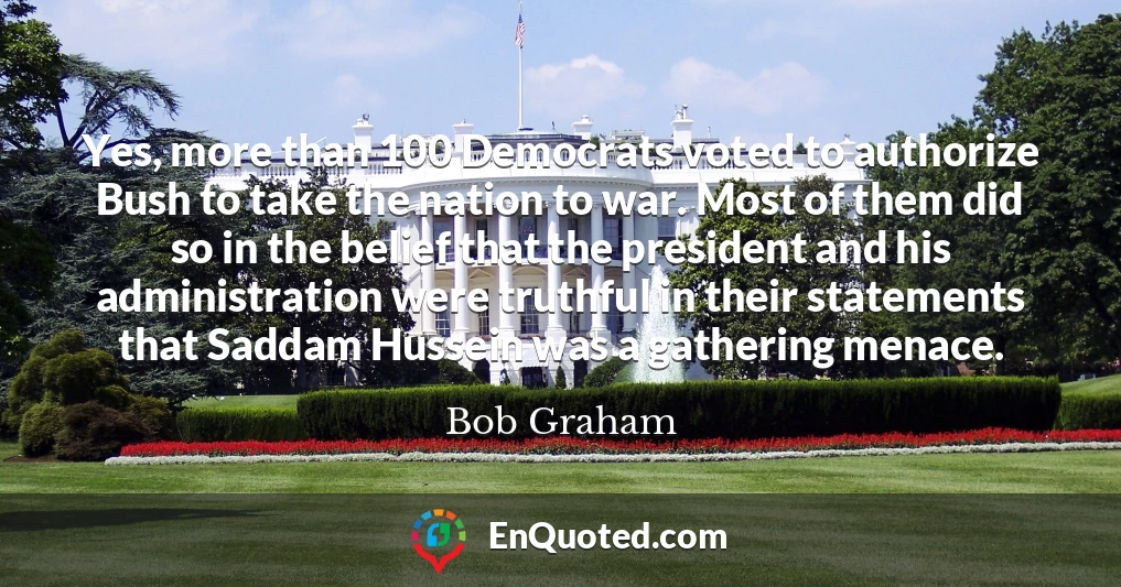 Yes, more than 100 Democrats voted to authorize Bush to take the nation to war. Most of them did so in the belief that the president and his administration were truthful in their statements that Saddam Hussein was a gathering menace.