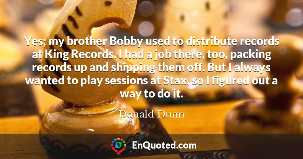 Yes; my brother Bobby used to distribute records at King Records. I had a job there, too, packing records up and shipping them off. But I always wanted to play sessions at Stax, so I figured out a way to do it.
