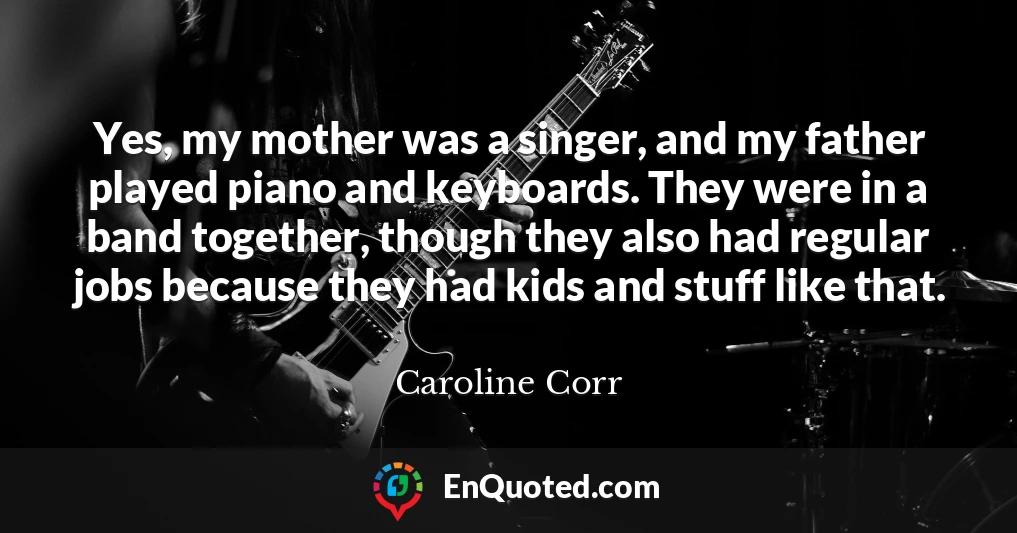 Yes, my mother was a singer, and my father played piano and keyboards. They were in a band together, though they also had regular jobs because they had kids and stuff like that.