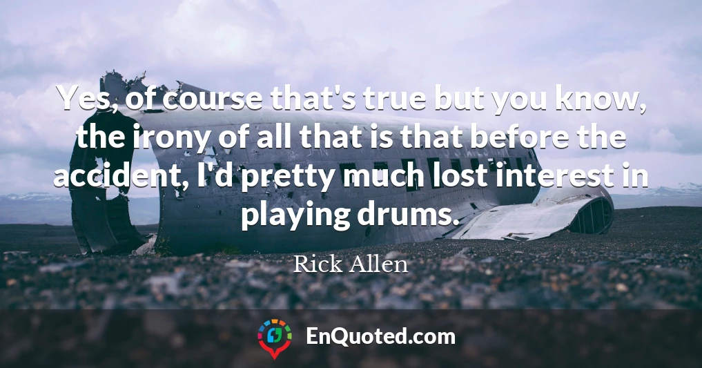 Yes, of course that's true but you know, the irony of all that is that before the accident, I'd pretty much lost interest in playing drums.