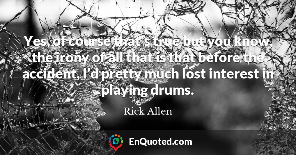 Yes, of course that's true but you know, the irony of all that is that before the accident, I'd pretty much lost interest in playing drums.