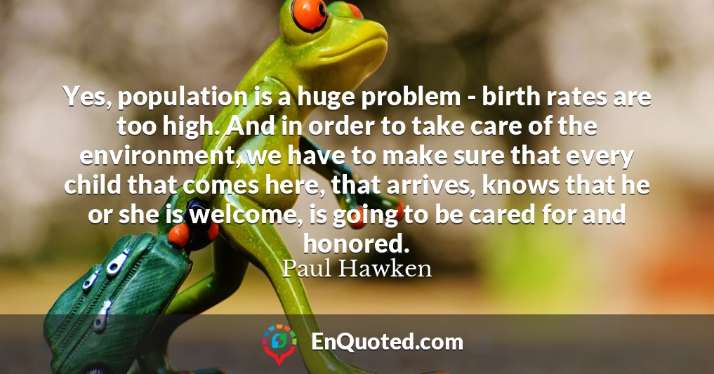 Yes, population is a huge problem - birth rates are too high. And in order to take care of the environment, we have to make sure that every child that comes here, that arrives, knows that he or she is welcome, is going to be cared for and honored.
