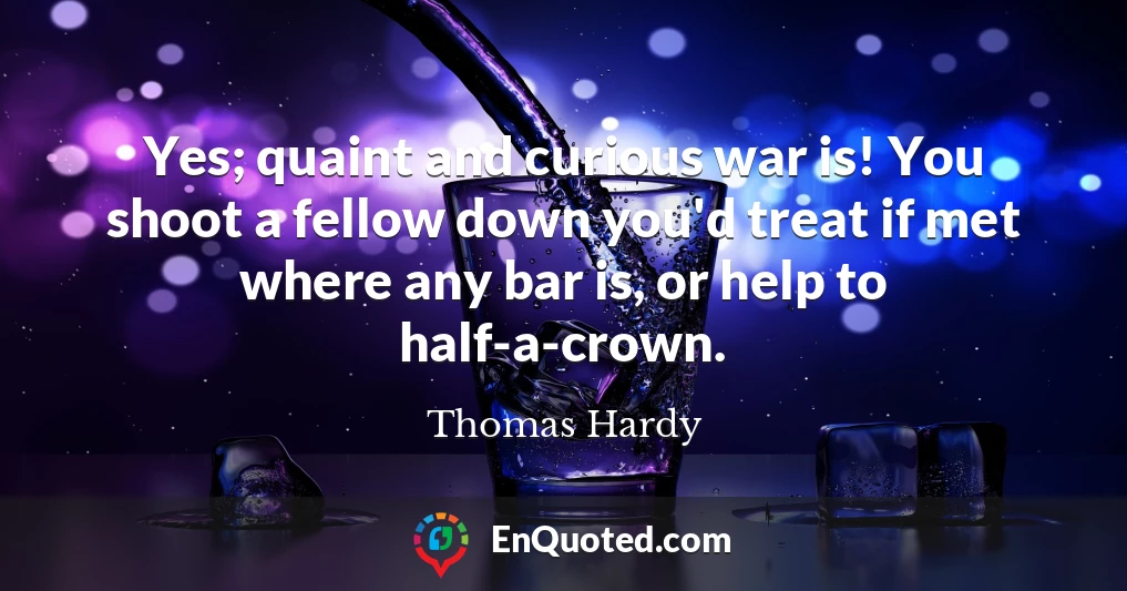 Yes; quaint and curious war is! You shoot a fellow down you'd treat if met where any bar is, or help to half-a-crown.