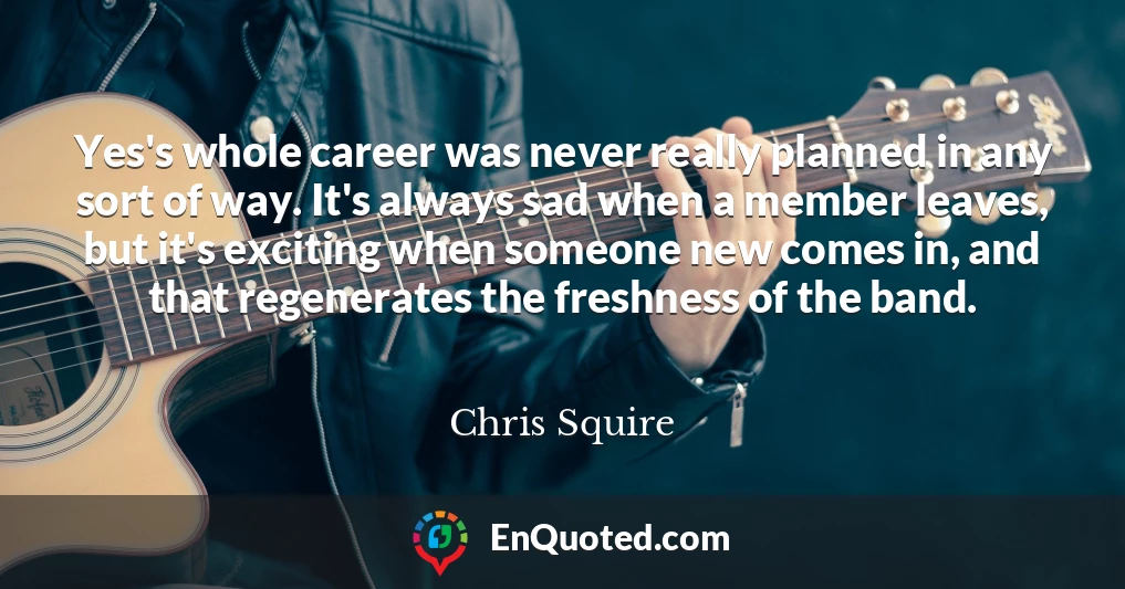Yes's whole career was never really planned in any sort of way. It's always sad when a member leaves, but it's exciting when someone new comes in, and that regenerates the freshness of the band.