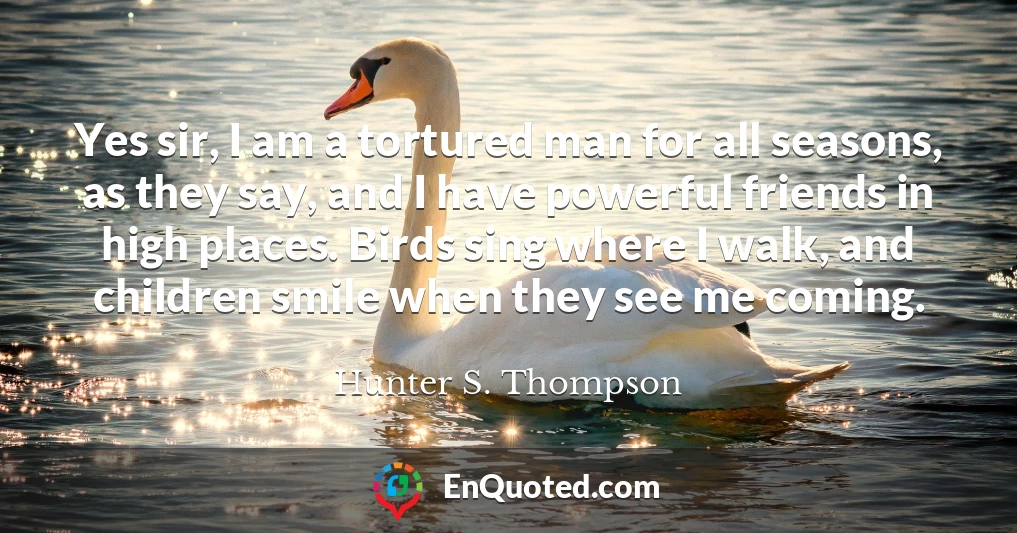 Yes sir, I am a tortured man for all seasons, as they say, and I have powerful friends in high places. Birds sing where I walk, and children smile when they see me coming.